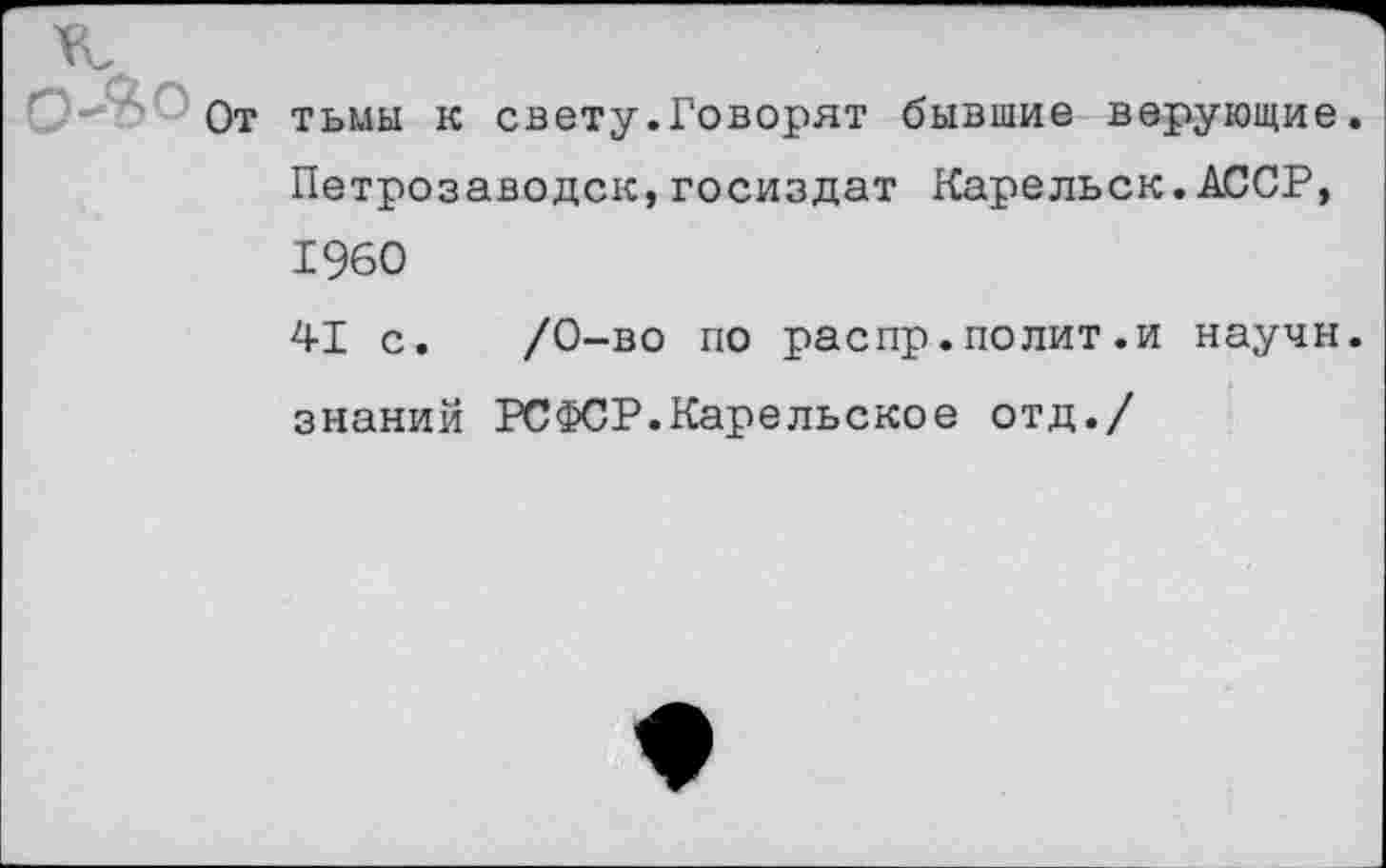 ﻿г'-- От тьмы к свету.Говорят бывшие верующие. Петрозаводск,Госиздат Карельск. АССР, 1960
41 с. /0-во по распр.полит.и научи, знаний РСФСР.Карельское отд./